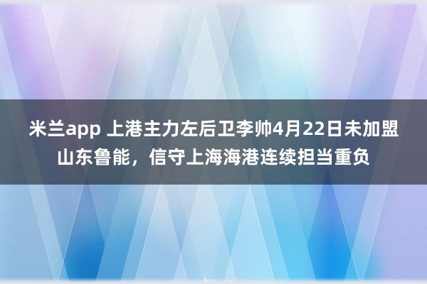 米兰app 上港主力左后卫李帅4月22日未加盟山东鲁能，信守上海海港连续担当重负