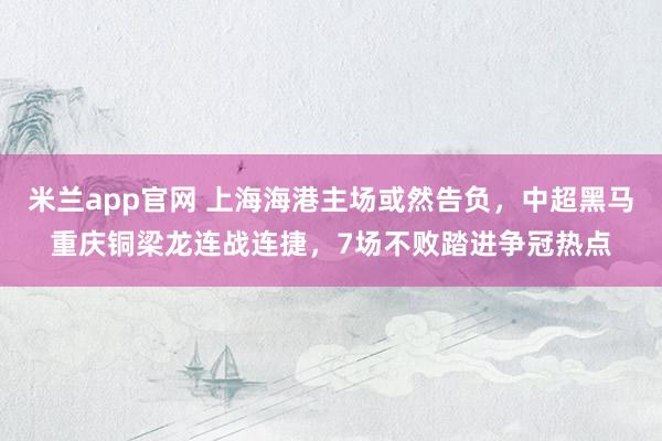 米兰app官网 上海海港主场或然告负，中超黑马重庆铜梁龙连战连捷，7场不败踏进争冠热点