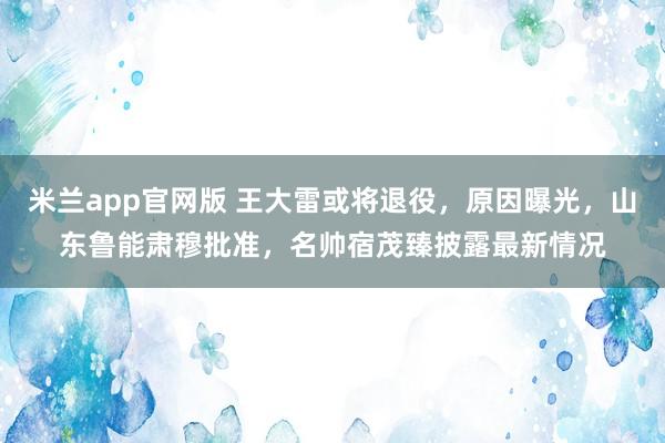 米兰app官网版 王大雷或将退役，原因曝光，山东鲁能肃穆批准，名帅宿茂臻披露最新情况