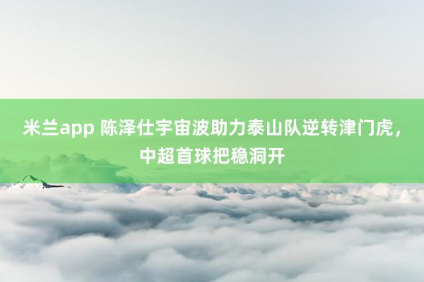 米兰app 陈泽仕宇宙波助力泰山队逆转津门虎，中超首球把稳洞开