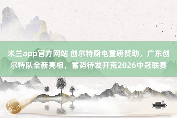 米兰app官方网站 创尔特厨电重磅赞助，广东创尔特队全新亮相，蓄势待发开荒2026中冠联赛
