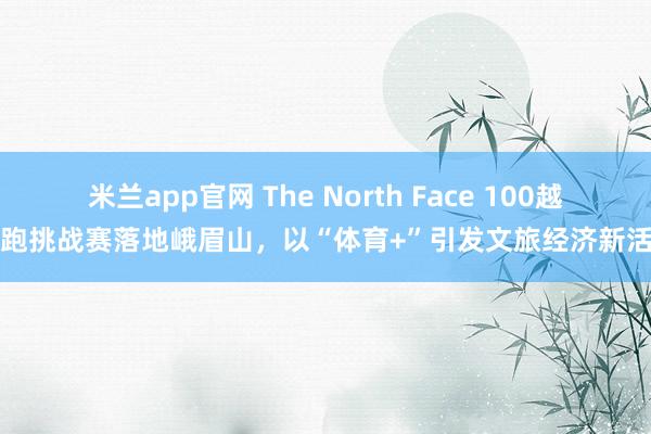 米兰app官网 The North Face 100越野跑挑战赛落地峨眉山，以“体育+”引发文旅经济新活力
