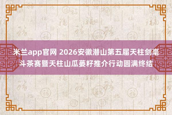 米兰app官网 2026安徽潜山第五届天柱剑毫斗茶赛暨天柱山瓜蒌籽推介行动圆满终结