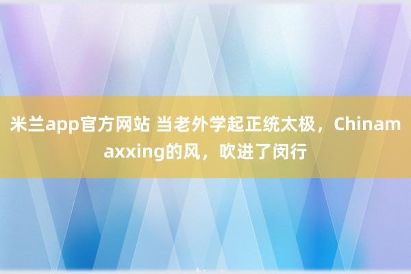 米兰app官方网站 当老外学起正统太极，Chinamaxxing的风，吹进了闵行