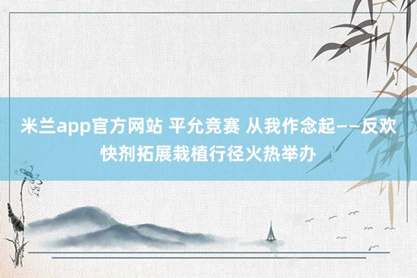 米兰app官方网站 平允竞赛 从我作念起——反欢快剂拓展栽植行径火热举办