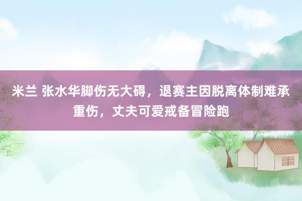 米兰 张水华脚伤无大碍，退赛主因脱离体制难承重伤，丈夫可爱戒备冒险跑