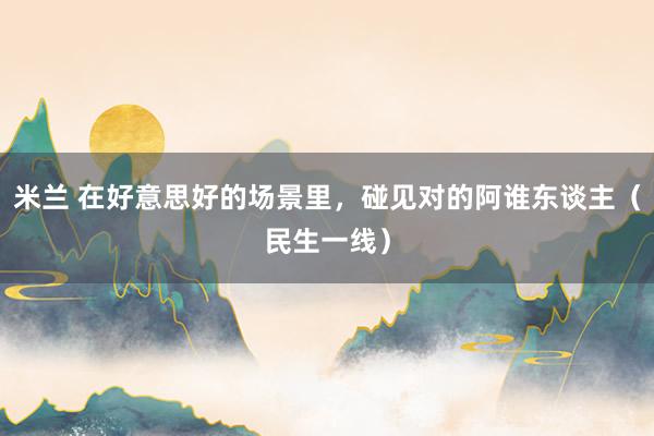 米兰 在好意思好的场景里，碰见对的阿谁东谈主（民生一线）