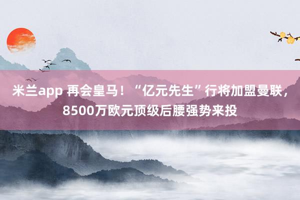 米兰app 再会皇马！“亿元先生”行将加盟曼联，8500万欧元顶级后腰强势来投
