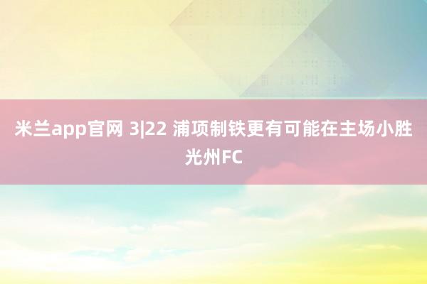 米兰app官网 3|22 浦项制铁更有可能在主场小胜光州FC