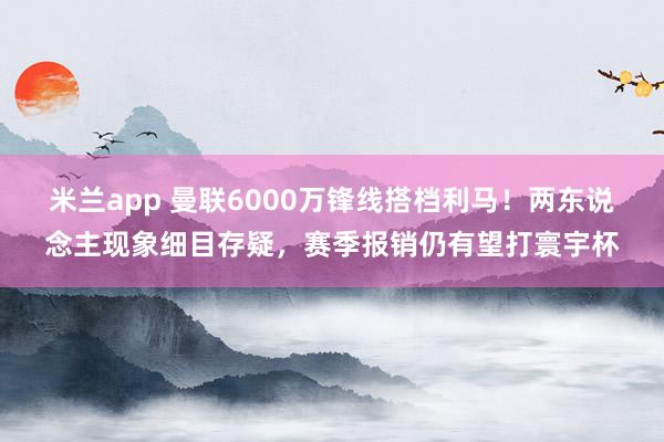 米兰app 曼联6000万锋线搭档利马！两东说念主现象细目存疑，赛季报销仍有望打寰宇杯