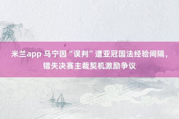 米兰app 马宁因“误判”遭亚冠国法经验间隔，错失决赛主裁契机激励争议