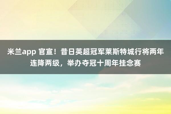 米兰app 官宣！昔日英超冠军莱斯特城行将两年连降两级，举办夺冠十周年挂念赛