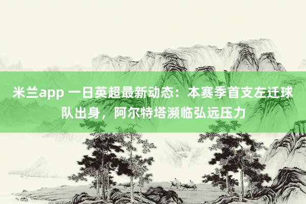 米兰app 一日英超最新动态：本赛季首支左迁球队出身，阿尔特塔濒临弘远压力