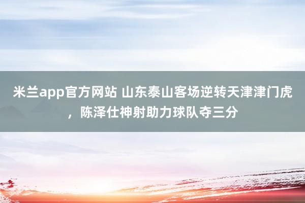 米兰app官方网站 山东泰山客场逆转天津津门虎，陈泽仕神射助力球队夺三分