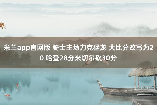 米兰app官网版 骑士主场力克猛龙 大比分改写为20 哈登28分米切尔砍30分