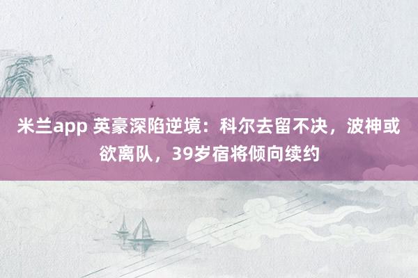 米兰app 英豪深陷逆境：科尔去留不决，波神或欲离队，39岁宿将倾向续约