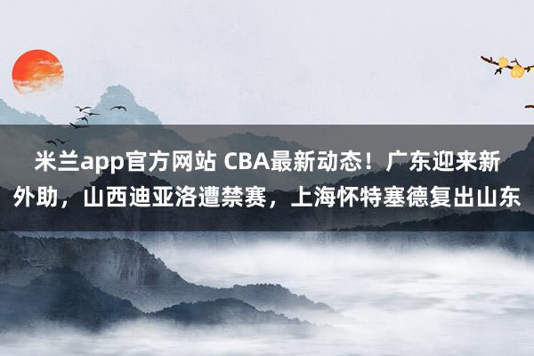 米兰app官方网站 CBA最新动态！广东迎来新外助，山西迪亚洛遭禁赛，上海怀特塞德复出山东
