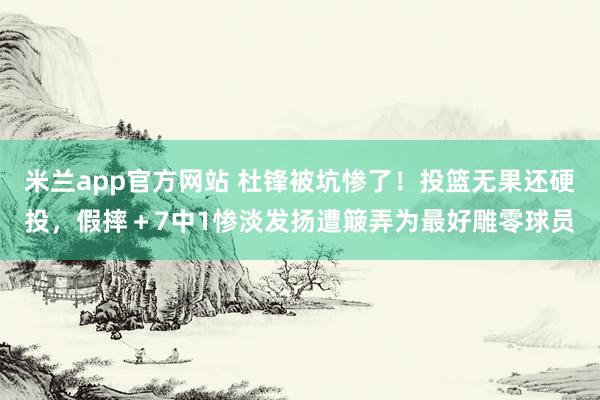 米兰app官方网站 杜锋被坑惨了！投篮无果还硬投，假摔＋7中1惨淡发扬遭簸弄为最好雕零球员