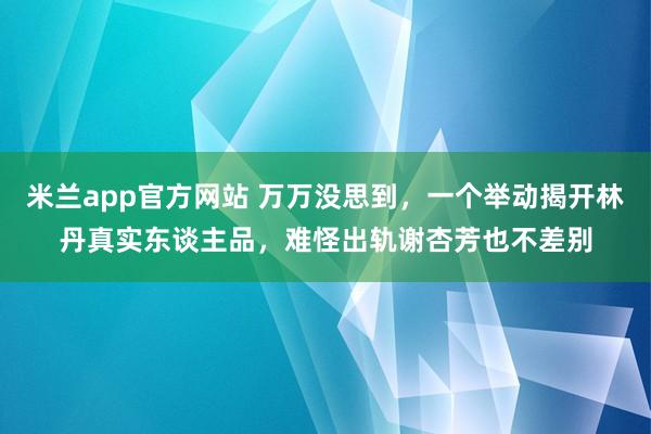 米兰app官方网站 万万没思到，一个举动揭开林丹真实东谈主品，难怪出轨谢杏芳也不差别