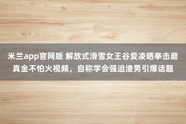 米兰app官网版 解放式滑雪女王谷爱凌晒拳击磨真金不怕火视频，自称学会强迫渣男引爆话题