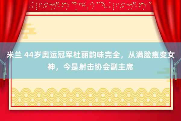 米兰 44岁奥运冠军杜丽韵味完全，从满脸痘变女神，今是射击协会副主席