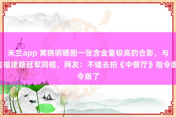 米兰app 黄晓明晒图一张含金量极高的合影，与4位福建籍冠军同框，网友：不错去拍《中餐厅》指令版了