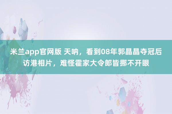 米兰app官网版 天呐，看到08年郭晶晶夺冠后访港相片，难怪霍家大令郎皆挪不开眼