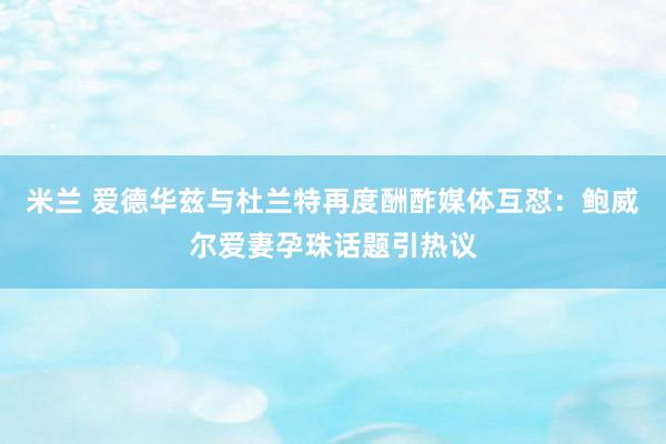 米兰 爱德华兹与杜兰特再度酬酢媒体互怼：鲍威尔爱妻孕珠话题引热议