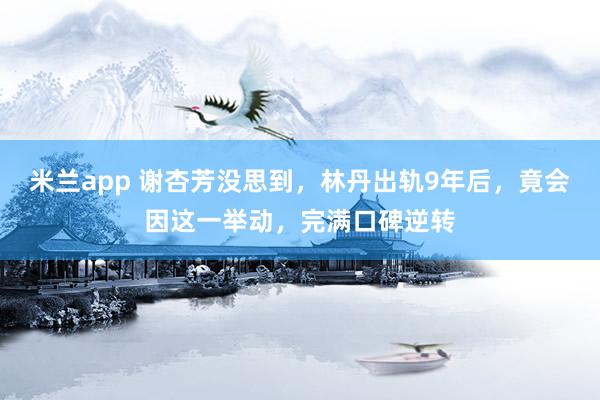 米兰app 谢杏芳没思到，林丹出轨9年后，竟会因这一举动，完满口碑逆转