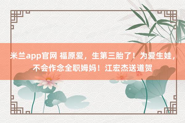 米兰app官网 福原爱，生第三胎了！为爱生娃，不会作念全职姆妈！江宏杰送道贺
