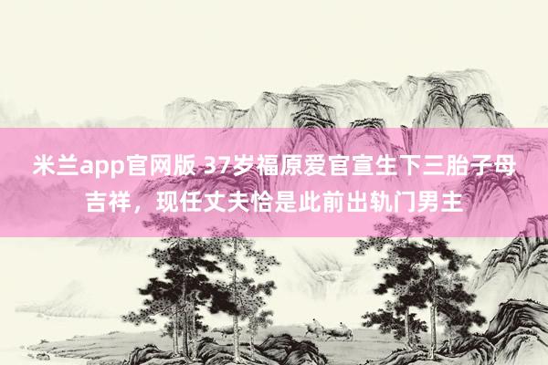 米兰app官网版 37岁福原爱官宣生下三胎子母吉祥，现任丈夫恰是此前出轨门男主