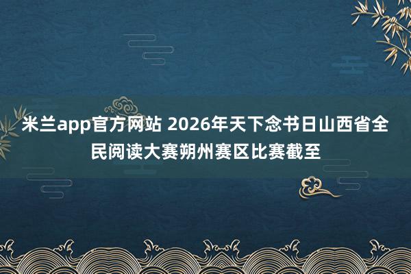 米兰app官方网站 2026年天下念书日山西省全民阅读大赛朔州赛区比赛截至
