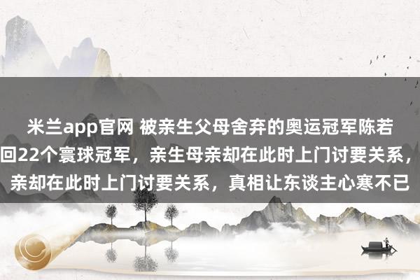 米兰app官网 被亲生父母舍弃的奥运冠军陈若琳，舅舅缺乏养大后得回22个寰球冠军，亲生母亲却在此时上门讨要关系，真相让东谈主心寒不已