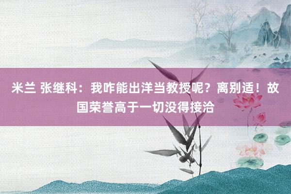 米兰 张继科：我咋能出洋当教授呢？离别适！故国荣誉高于一切没得接洽