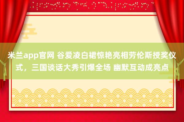 米兰app官网 谷爱凌白裙惊艳亮相劳伦斯授奖仪式，三国谈话大秀引爆全场 幽默互动成亮点