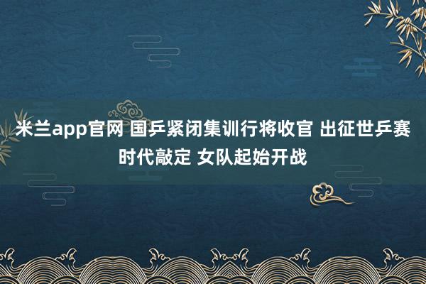 米兰app官网 国乒紧闭集训行将收官 出征世乒赛时代敲定 女队起始开战