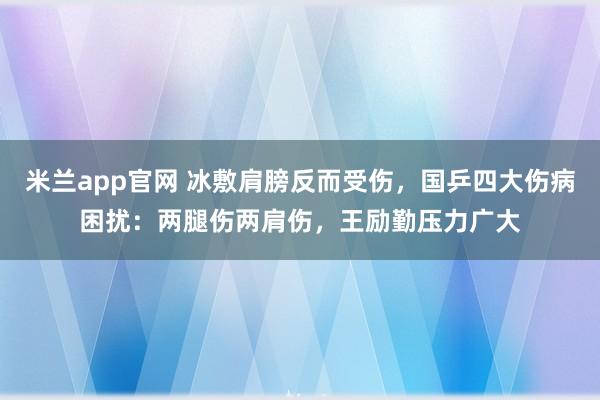 米兰app官网 冰敷肩膀反而受伤，国乒四大伤病困扰：两腿伤两肩伤，王励勤压力广大