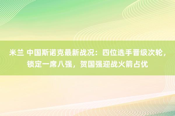 米兰 中国斯诺克最新战况：四位选手晋级次轮，锁定一席八强，贺国强迎战火箭占优