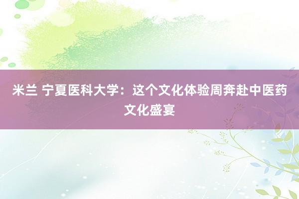米兰 宁夏医科大学：这个文化体验周奔赴中医药文化盛宴