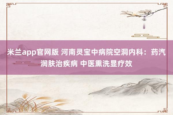 米兰app官网版 河南灵宝中病院空洞内科：药汽润肤治疾病 中医熏洗显疗效