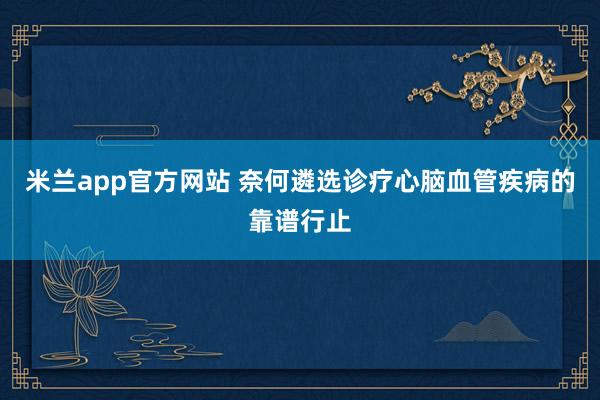 米兰app官方网站 奈何遴选诊疗心脑血管疾病的靠谱行止