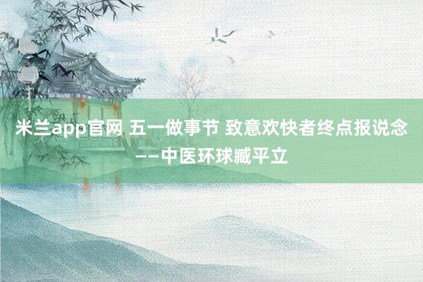 米兰app官网 五一做事节 致意欢快者终点报说念——中医环球臧平立