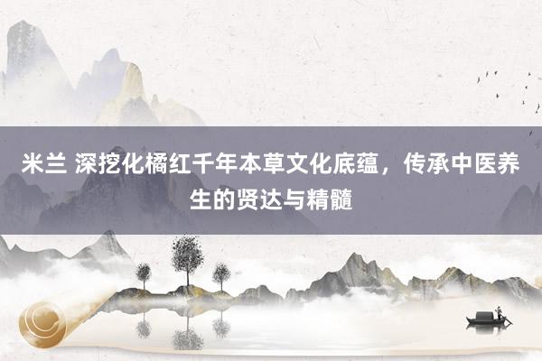 米兰 深挖化橘红千年本草文化底蕴，传承中医养生的贤达与精髓