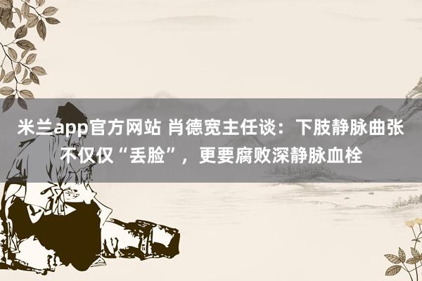 米兰app官方网站 肖德宽主任谈：下肢静脉曲张不仅仅“丢脸”，更要腐败深静脉血栓