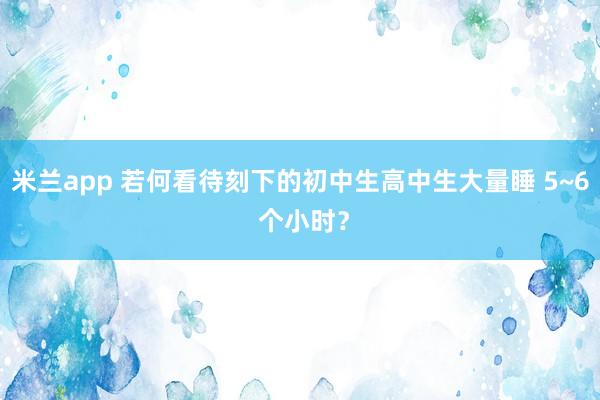 米兰app 若何看待刻下的初中生高中生大量睡 5~6 个小时？