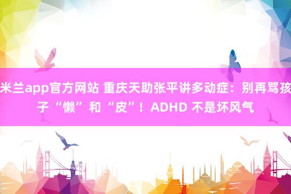 米兰app官方网站 重庆天助张平讲多动症：别再骂孩子 “懒” 和 “皮”！ADHD 不是坏风气