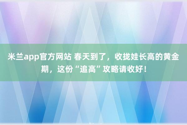 米兰app官方网站 春天到了，收拢娃长高的黄金期，这份“追高”攻略请收好！