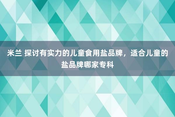 米兰 探讨有实力的儿童食用盐品牌，适合儿童的盐品牌哪家专科
