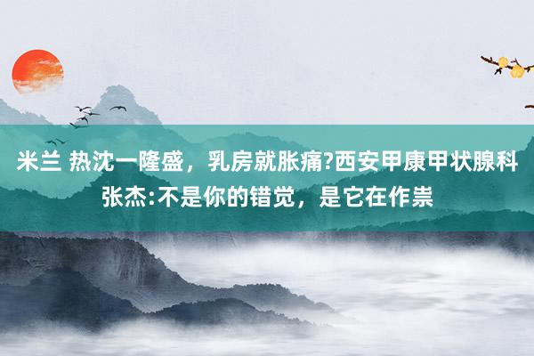 米兰 热沈一隆盛，乳房就胀痛?西安甲康甲状腺科张杰:不是你的错觉，是它在作祟