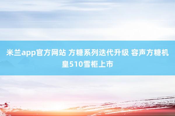米兰app官方网站 方糖系列迭代升级 容声方糖机皇510雪柜上市